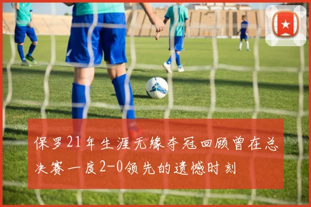 保罗21年生涯无缘夺冠回顾曾在总决赛一度2-0领先的遗憾时刻