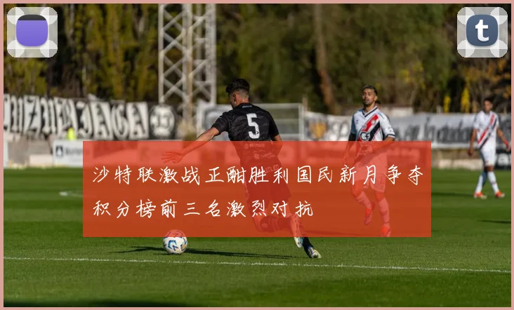 沙特联激战正酣胜利国民新月争夺积分榜前三名激烈对抗