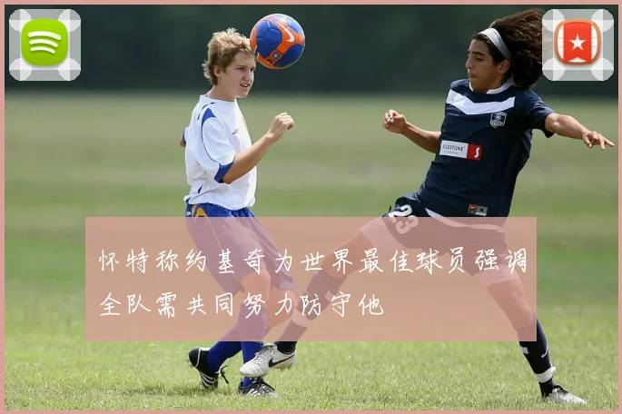 怀特称约基奇为世界最佳球员强调全队需共同努力防守他