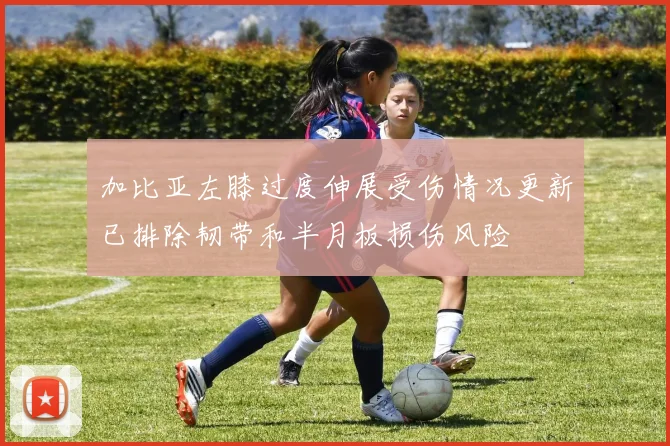 加比亚左膝过度伸展受伤情况更新已排除韧带和半月板损伤风险