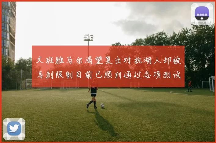 文班雅马尔渴望复出对抗湖人却被马刺限制目前已顺利通过各项测试