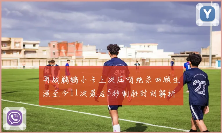 再战鹈鹕小卡上次压哨绝杀回顾生涯至今11次最后5秒制胜时刻解析