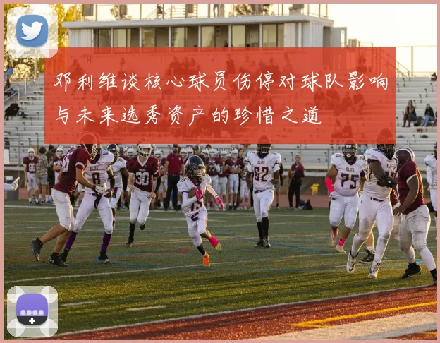 邓利维谈核心球员伤停对球队影响与未来选秀资产的珍惜之道
