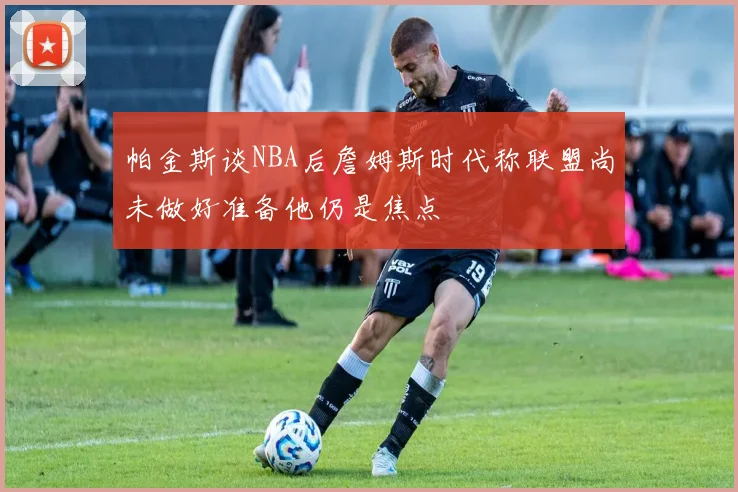 帕金斯谈NBA后詹姆斯时代称联盟尚未做好准备他仍是焦点