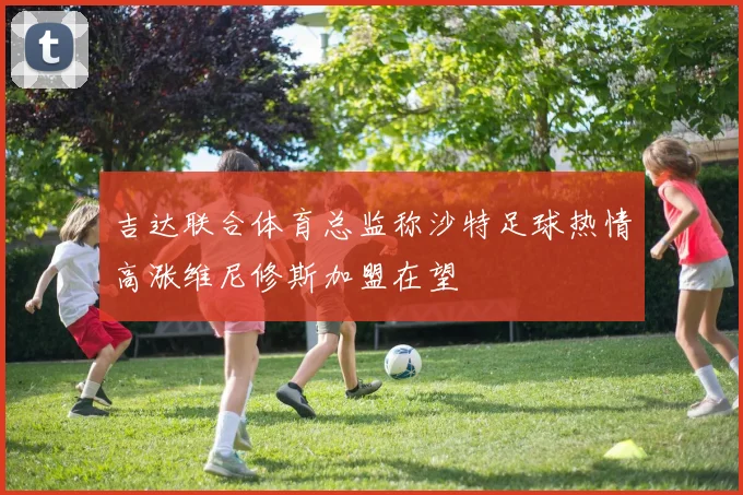 吉达联合体育总监称沙特足球热情高涨维尼修斯加盟在望