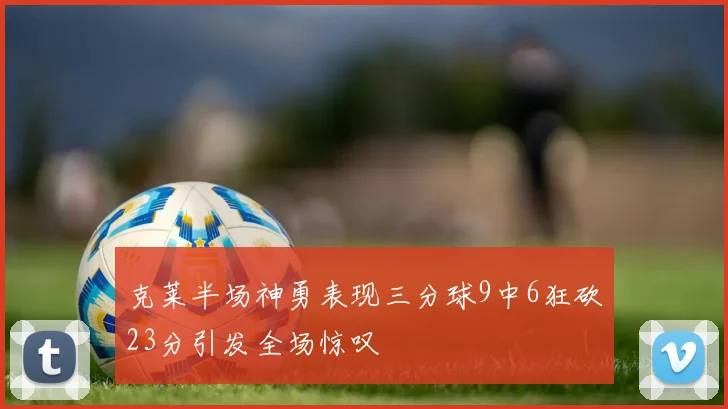 克莱半场神勇表现三分球9中6狂砍23分引发全场惊叹