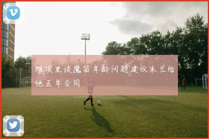 维埃里谈魔笛年龄问题建议米兰给他五年合同