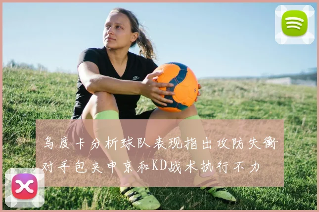 乌度卡分析球队表现指出攻防失衡对手包夹申京和KD战术执行不力