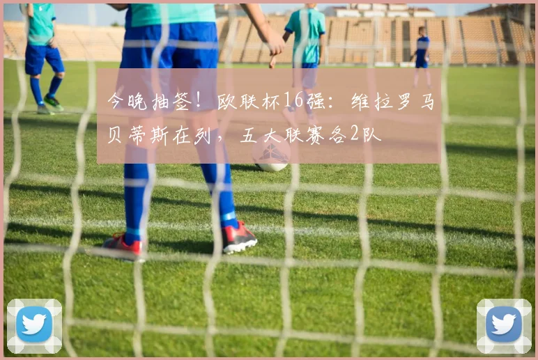 今晚抽签！欧联杯16强：维拉罗马贝蒂斯在列，五大联赛各2队