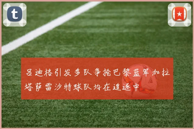吕迪格引发多队争抢巴黎蓝军加拉塔萨雷沙特球队均在追逐中