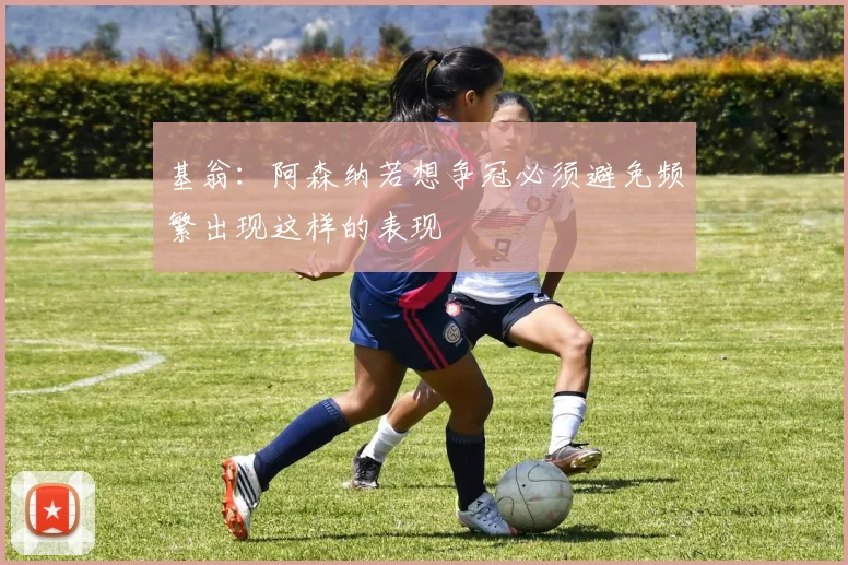 基翁：阿森纳若想争冠必须避免频繁出现这样的表现