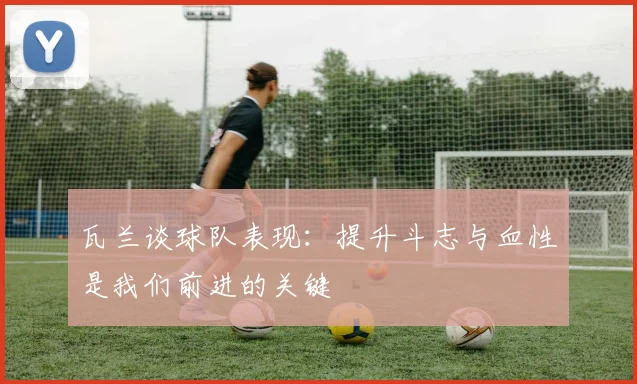 瓦兰谈球队表现：提升斗志与血性是我们前进的关键