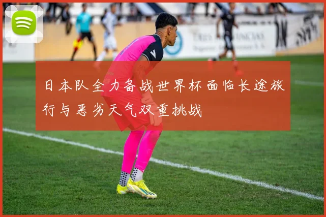 日本队全力备战世界杯面临长途旅行与恶劣天气双重挑战