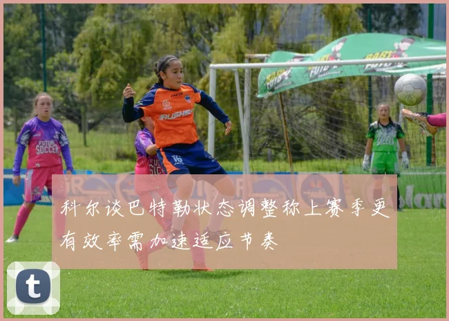 科尔谈巴特勒状态调整称上赛季更有效率需加速适应节奏