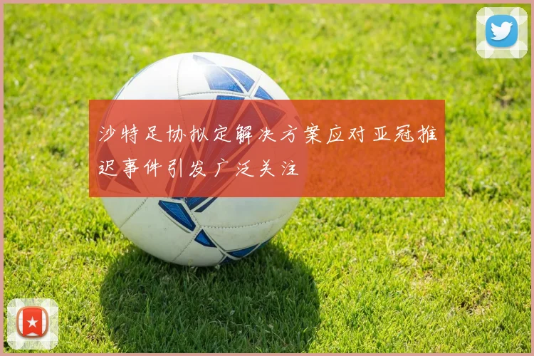 沙特足协拟定解决方案应对亚冠推迟事件引发广泛关注
