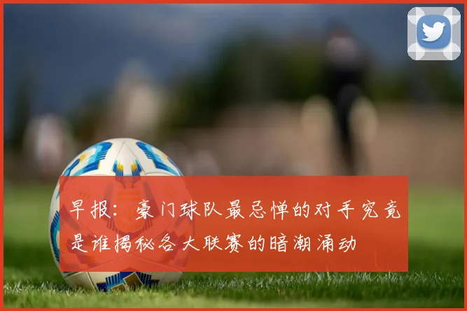 早报：豪门球队最忌惮的对手究竟是谁揭秘各大联赛的暗潮涌动