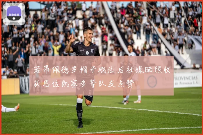 若昂佩德罗帽子戏法后社媒晒照收获恩佐凯塞多等队友点赞