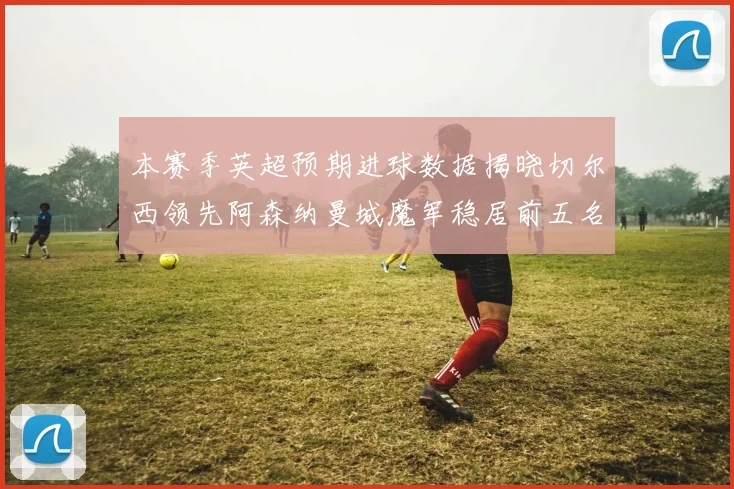 本赛季英超预期进球数据揭晓切尔西领先阿森纳曼城魔军稳居前五名