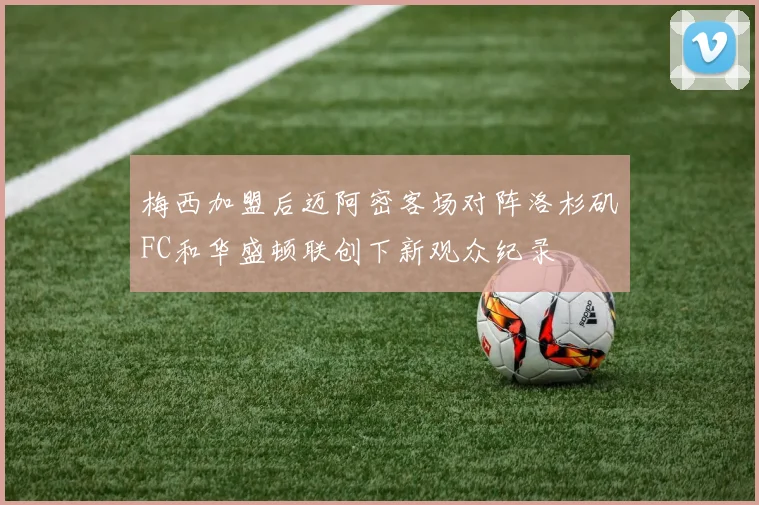 梅西加盟后迈阿密客场对阵洛杉矶FC和华盛顿联创下新观众纪录