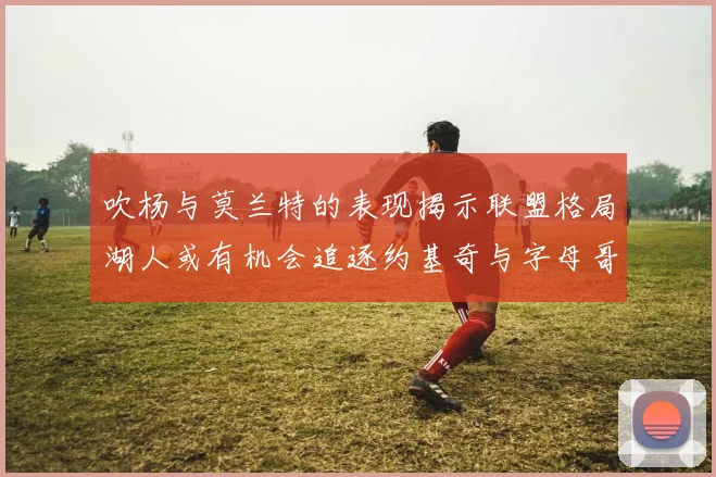 吹杨与莫兰特的表现揭示联盟格局湖人或有机会追逐约基奇与字母哥