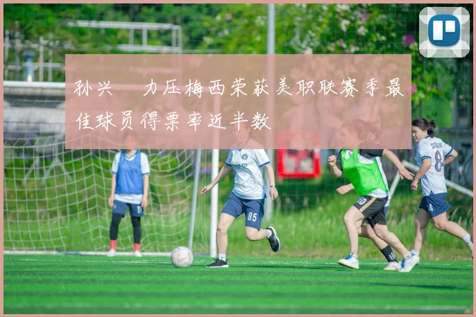 孙兴慜力压梅西荣获美职联赛季最佳球员得票率近半数