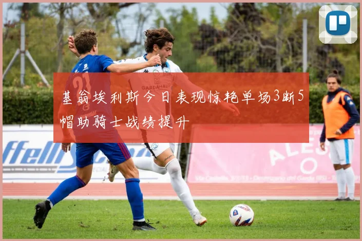 基翁埃利斯今日表现惊艳单场3断5帽助骑士战绩提升