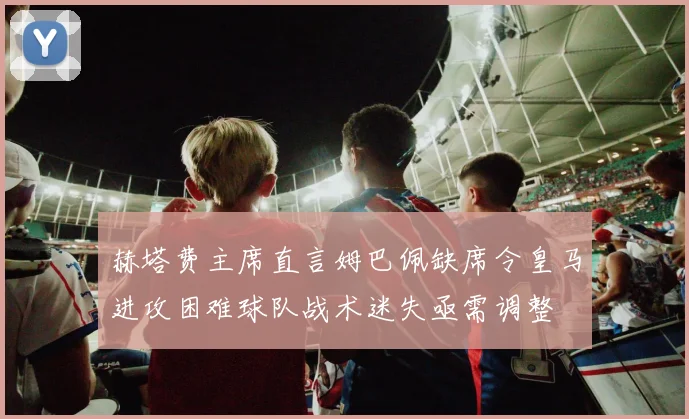 赫塔费主席直言姆巴佩缺席令皇马进攻困难球队战术迷失亟需调整