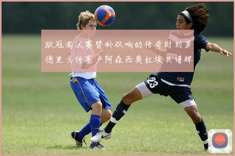 欧冠淘汰赛替补双响的传奇时刻罗德里戈何塞卢阿森西奥杜埃共谱辉煌