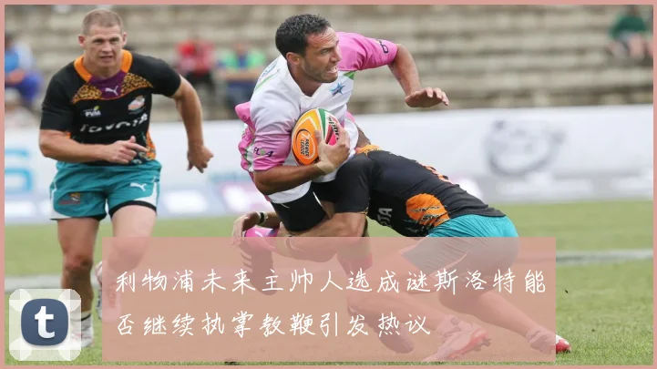 利物浦未来主帅人选成谜斯洛特能否继续执掌教鞭引发热议