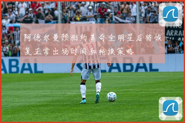 阿德尔曼预测约基奇全明星后将恢复正常出场时间和轮换策略