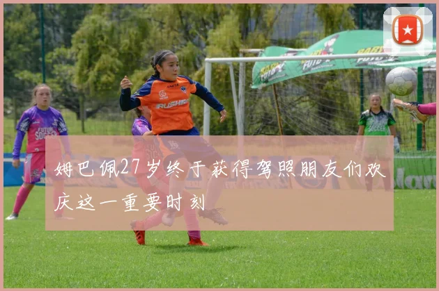 姆巴佩27岁终于获得驾照朋友们欢庆这一重要时刻