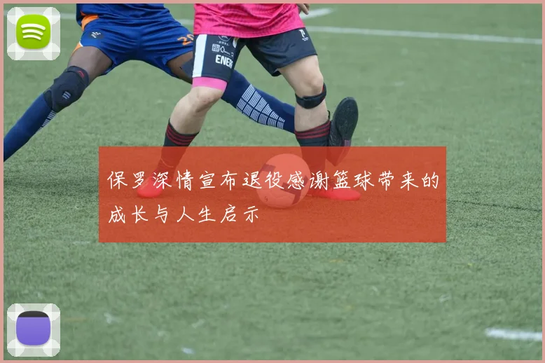 保罗深情宣布退役感谢篮球带来的成长与人生启示