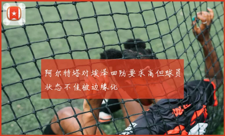 阿尔特塔对埃泽回防要求高但球员状态不佳被边缘化