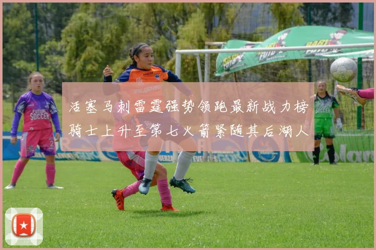活塞马刺雷霆强势领跑最新战力榜骑士上升至第七火箭紧随其后湖人排名第十一