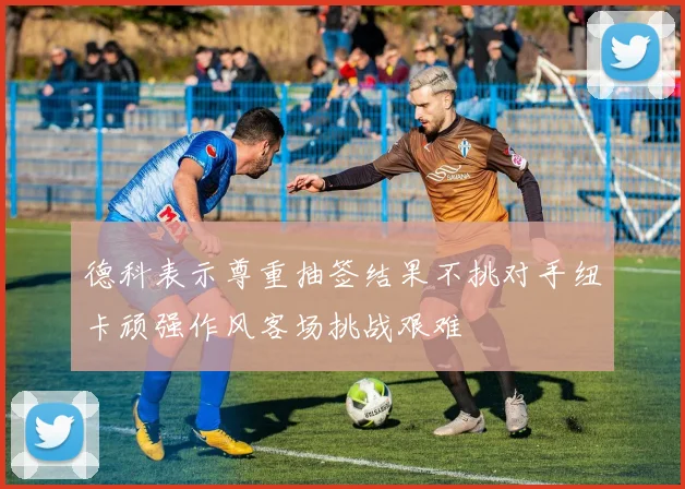 德科表示尊重抽签结果不挑对手纽卡顽强作风客场挑战艰难