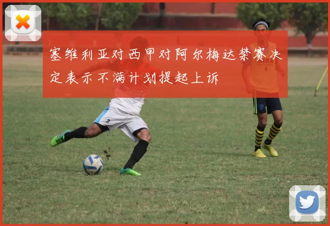 塞维利亚对西甲对阿尔梅达禁赛决定表示不满计划提起上诉