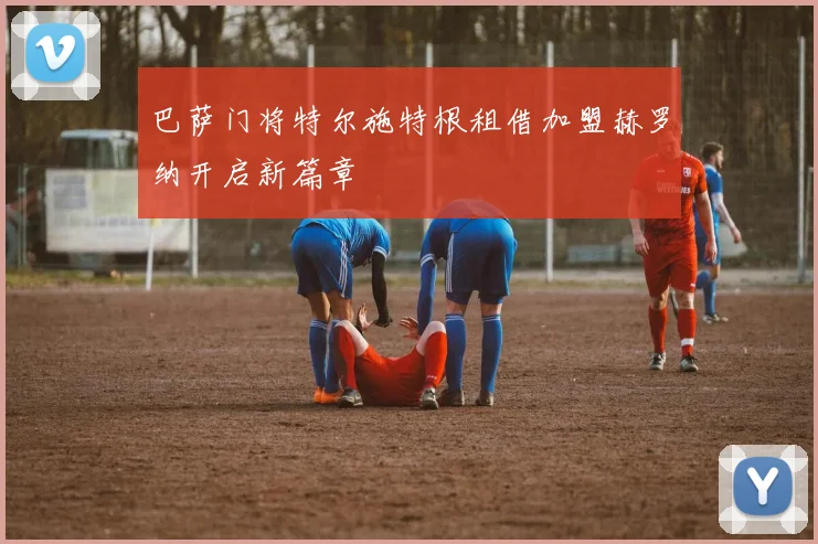 巴萨门将特尔施特根租借加盟赫罗纳开启新篇章