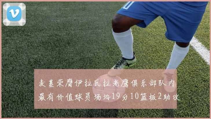 麦基荣膺伊拉瓦拉老鹰俱乐部队内最有价值球员场均19分10篮板2助攻成队内最佳