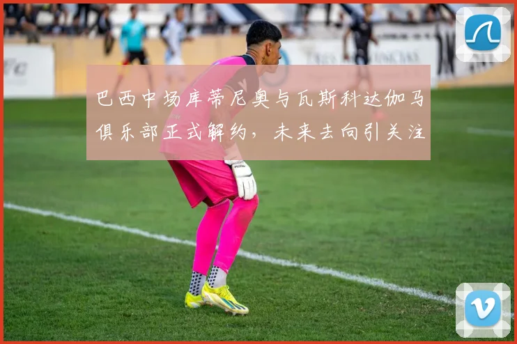 巴西中场库蒂尼奥与瓦斯科达伽马俱乐部正式解约，未来去向引关注