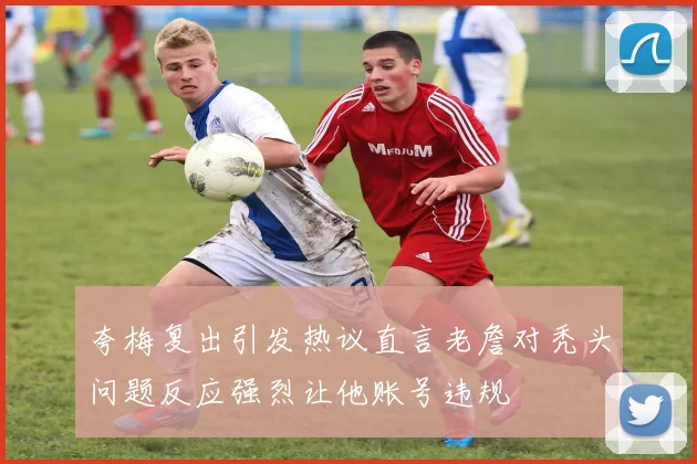 夸梅复出引发热议直言老詹对秃头问题反应强烈让他账号违规