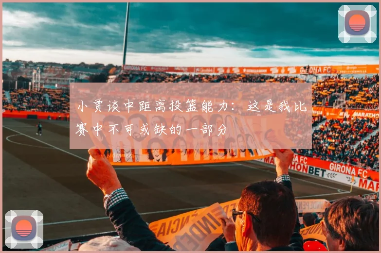 小贾谈中距离投篮能力：这是我比赛中不可或缺的一部分