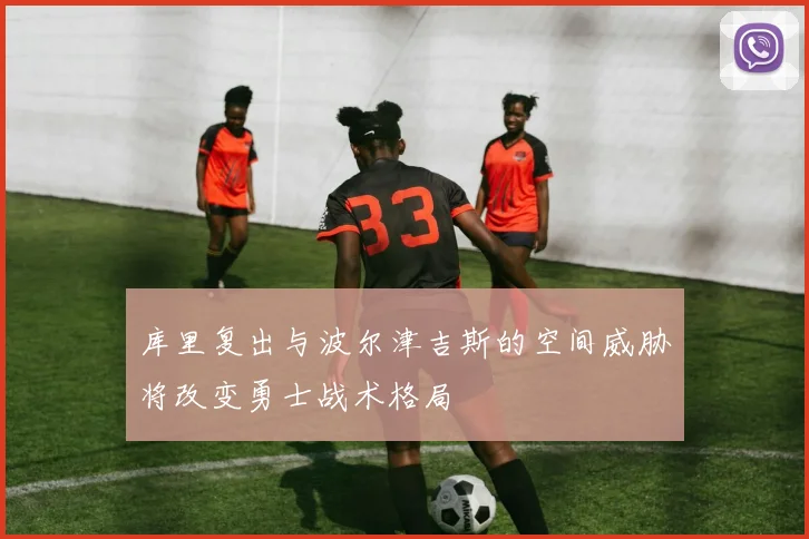 库里复出与波尔津吉斯的空间威胁将改变勇士战术格局