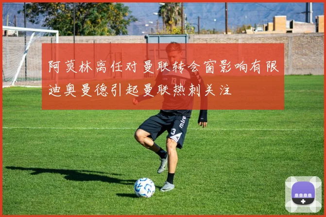 阿莫林离任对曼联转会窗影响有限迪奥曼德引起曼联热刺关注